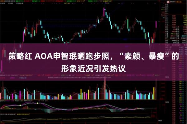 策略红 AOA申智珉晒跑步照，“素颜、暴瘦”的形象近况引发热议
