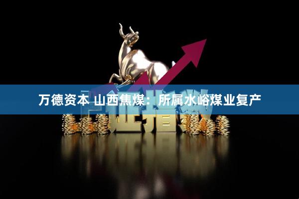 万德资本 山西焦煤：所属水峪煤业复产