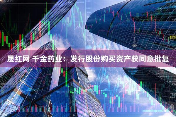 晟红网 千金药业：发行股份购买资产获同意批复