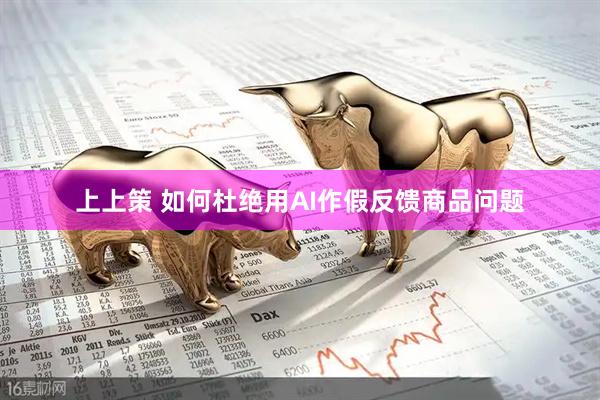 上上策 如何杜绝用AI作假反馈商品问题