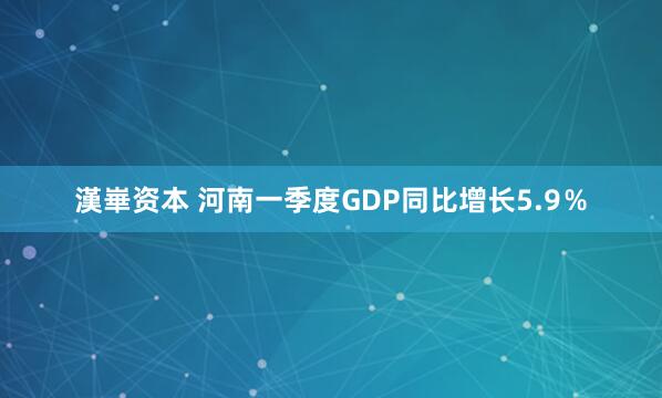 漢崋资本 河南一季度GDP同比增长5.9％