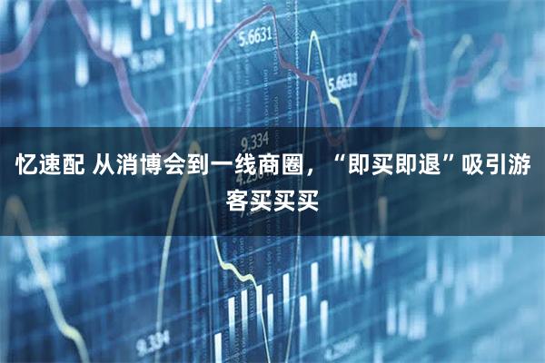 忆速配 从消博会到一线商圈，“即买即退”吸引游客买买买
