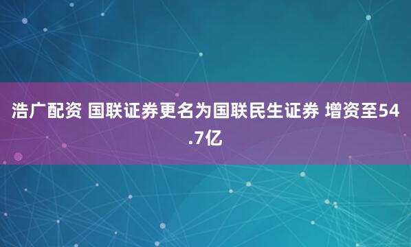 浩广配资 国联证券更名为国联民生证券 增资至54.7亿