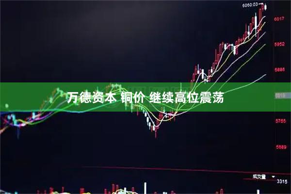 万德资本 铜价 继续高位震荡