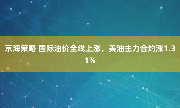 京海策略 国际油价全线上涨，美油主力合约涨1.31%