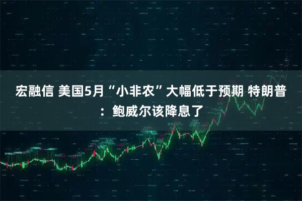 宏融信 美国5月“小非农”大幅低于预期 特朗普：鲍威尔该降息了