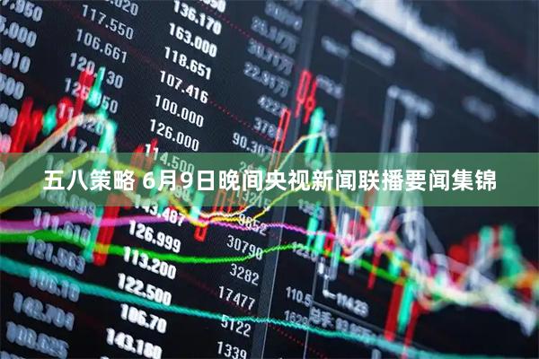 五八策略 6月9日晚间央视新闻联播要闻集锦