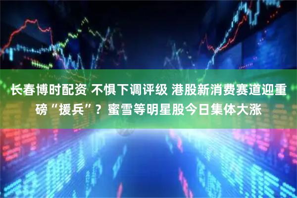 长春博时配资 不惧下调评级 港股新消费赛道迎重磅“援兵”？蜜雪等明星股今日集体大涨