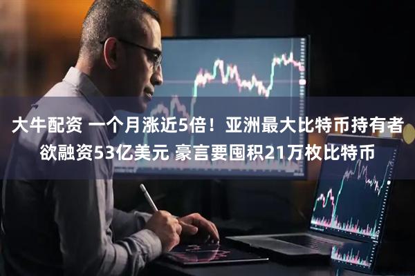 大牛配资 一个月涨近5倍！亚洲最大比特币持有者欲融资53亿美元 豪言要囤积21万枚比特币