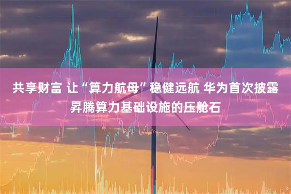 共享财富 让“算力航母”稳健远航 华为首次披露昇腾算力基础设施的压舱石