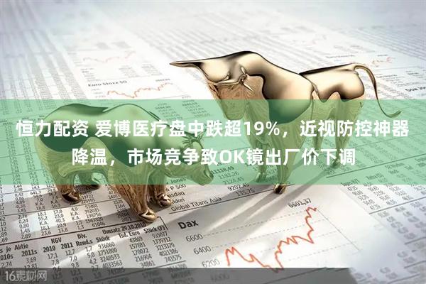 恒力配资 爱博医疗盘中跌超19%，近视防控神器降温，市场竞争致OK镜出厂价下调