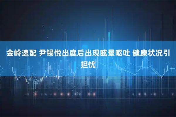 金岭速配 尹锡悦出庭后出现眩晕呕吐 健康状况引担忧
