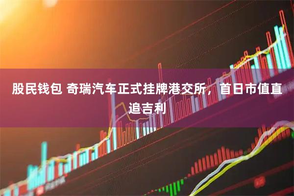 股民钱包 奇瑞汽车正式挂牌港交所，首日市值直追吉利