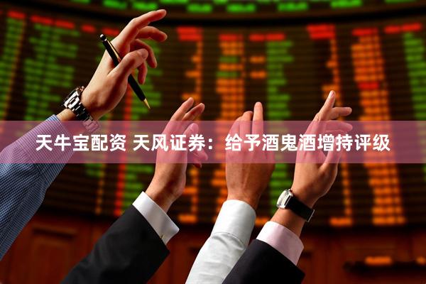 天牛宝配资 天风证券：给予酒鬼酒增持评级