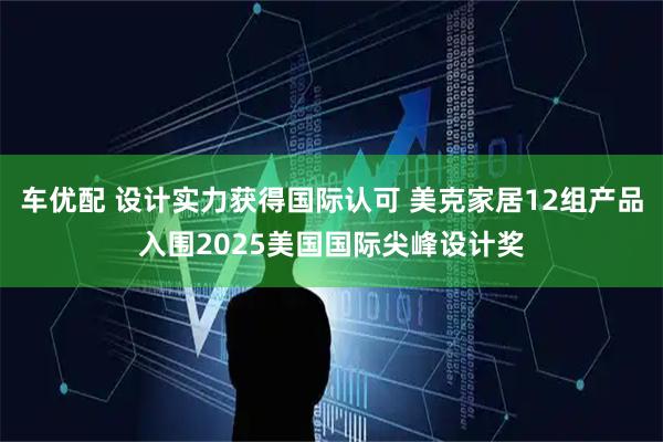 车优配 设计实力获得国际认可 美克家居12组产品入围2025美国国际尖峰设计奖