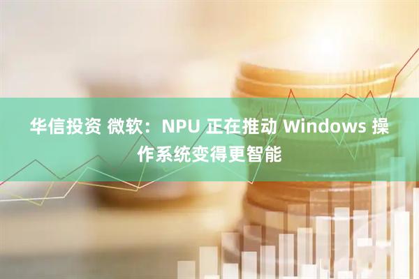 华信投资 微软：NPU 正在推动 Windows 操作系统变得更智能