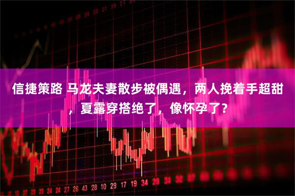 信捷策路 马龙夫妻散步被偶遇，两人挽着手超甜，夏露穿搭绝了，像怀孕了？