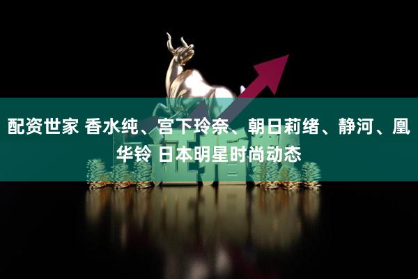 配资世家 香水纯、宫下玲奈、朝日莉绪、静河、凰华铃 日本明星时尚动态