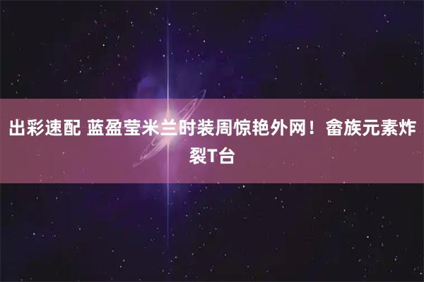 出彩速配 蓝盈莹米兰时装周惊艳外网！畲族元素炸裂T台