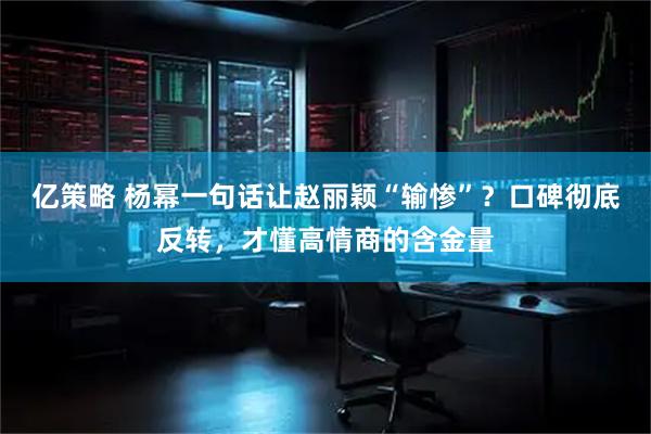 亿策略 杨幂一句话让赵丽颖“输惨”？口碑彻底反转，才懂高情商的含金量