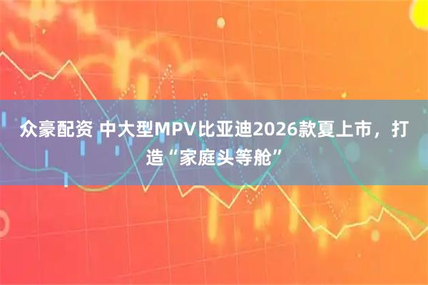 众豪配资 中大型MPV比亚迪2026款夏上市，打造“家庭头等舱”