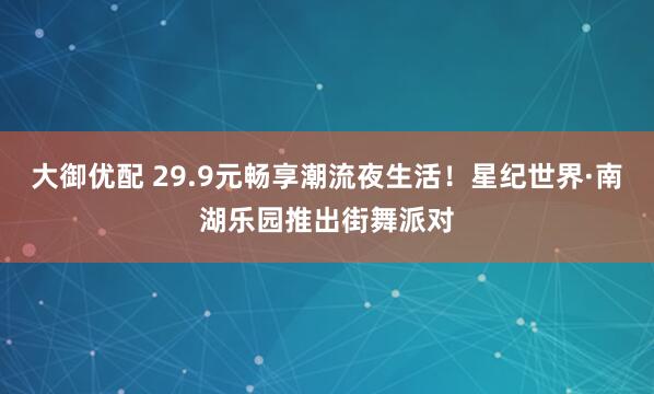 大御优配 29.9元畅享潮流夜生活!星纪世界·南湖乐园推出街舞派对