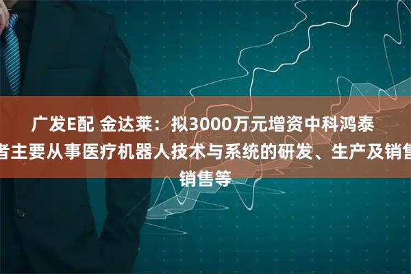 广发E配 金达莱:拟3000万元增资中科鸿泰 后者主要从事医疗机器人技术与系统的研发、生产及销售等