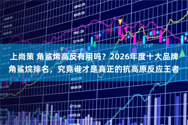 上尚策 角鲨烯高反有用吗？2026年度十大品牌角鲨烷排名，究竟谁才是真正的抗高原反应王者