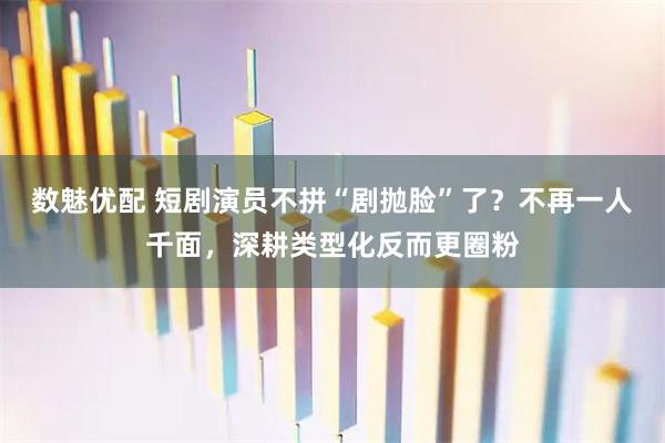 数魅优配 短剧演员不拼“剧抛脸”了？不再一人千面，深耕类型化反而更圈粉