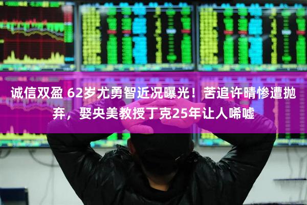 诚信双盈 62岁尤勇智近况曝光！苦追许晴惨遭抛弃，娶央美教授丁克25年让人唏嘘