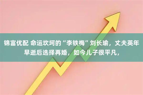 锦富优配 命运坎坷的“李铁梅”刘长瑜，丈夫英年早逝后选择再婚，如今儿子很平凡，