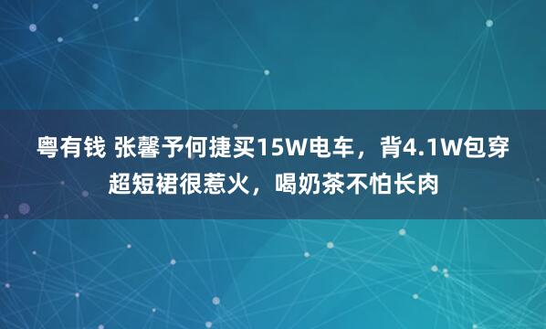 粤有钱 张馨予何捷买15W电车，背4.1W包穿超短裙很惹火，喝奶茶不怕长肉